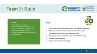 Team 3: Build
Focus:
Understand how we can
fundamentally transform the way
that primary care is delivered, with
the goal of improved clinical
outcomes and increased community
empowerment.
6
Steps:
1. Gain understanding and act on patient and employee satisfaction
2. Embrace a heightened commitment to eradicating health
disparities for those historically disenfranchised
3. Ensure regulatory relief on the use of telehealth technology
4. Address the digital divide
5. Explore home health technologies
 