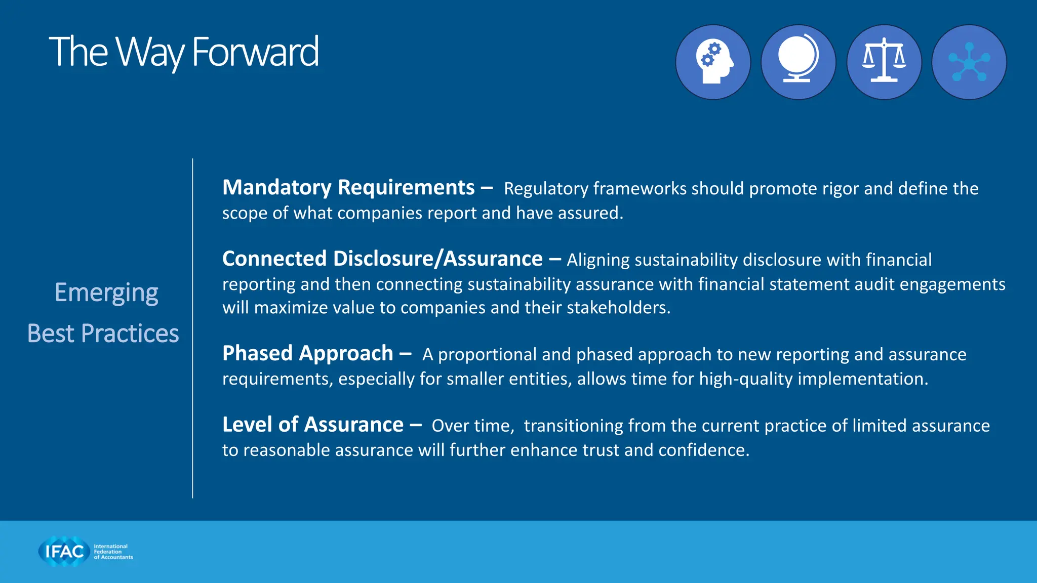 Emerging
Best Practices
Mandatory Requirements – Regulatory frameworks should promote rigor and define the
scope of what companies report and have assured.
Connected Disclosure/Assurance – Aligning sustainability disclosure with financial
reporting and then connecting sustainability assurance with financial statement audit engagements
will maximize value to companies and their stakeholders.
Phased Approach – A proportional and phased approach to new reporting and assurance
requirements, especially for smaller entities, allows time for high-quality implementation.
Level of Assurance – Over time, transitioning from the current practice of limited assurance
to reasonable assurance will further enhance trust and confidence.
TheWayForward
 
