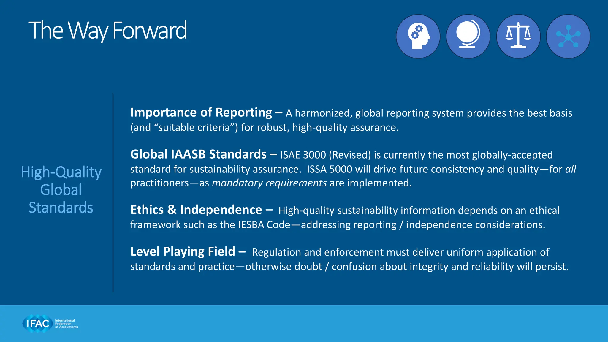 Importance of Reporting – A harmonized, global reporting system provides the best basis
(and “suitable criteria”) for robust, high-quality assurance.
Global IAASB Standards – ISAE 3000 (Revised) is currently the most globally-accepted
standard for sustainability assurance. ISSA 5000 will drive future consistency and quality—for all
practitioners—as mandatory requirements are implemented.
Ethics & Independence – High-quality sustainability information depends on an ethical
framework such as the IESBA Code—addressing reporting / independence considerations.
Level Playing Field – Regulation and enforcement must deliver uniform application of
standards and practice—otherwise doubt / confusion about integrity and reliability will persist.
TheWayForward
High-Quality
Global
Standards
 