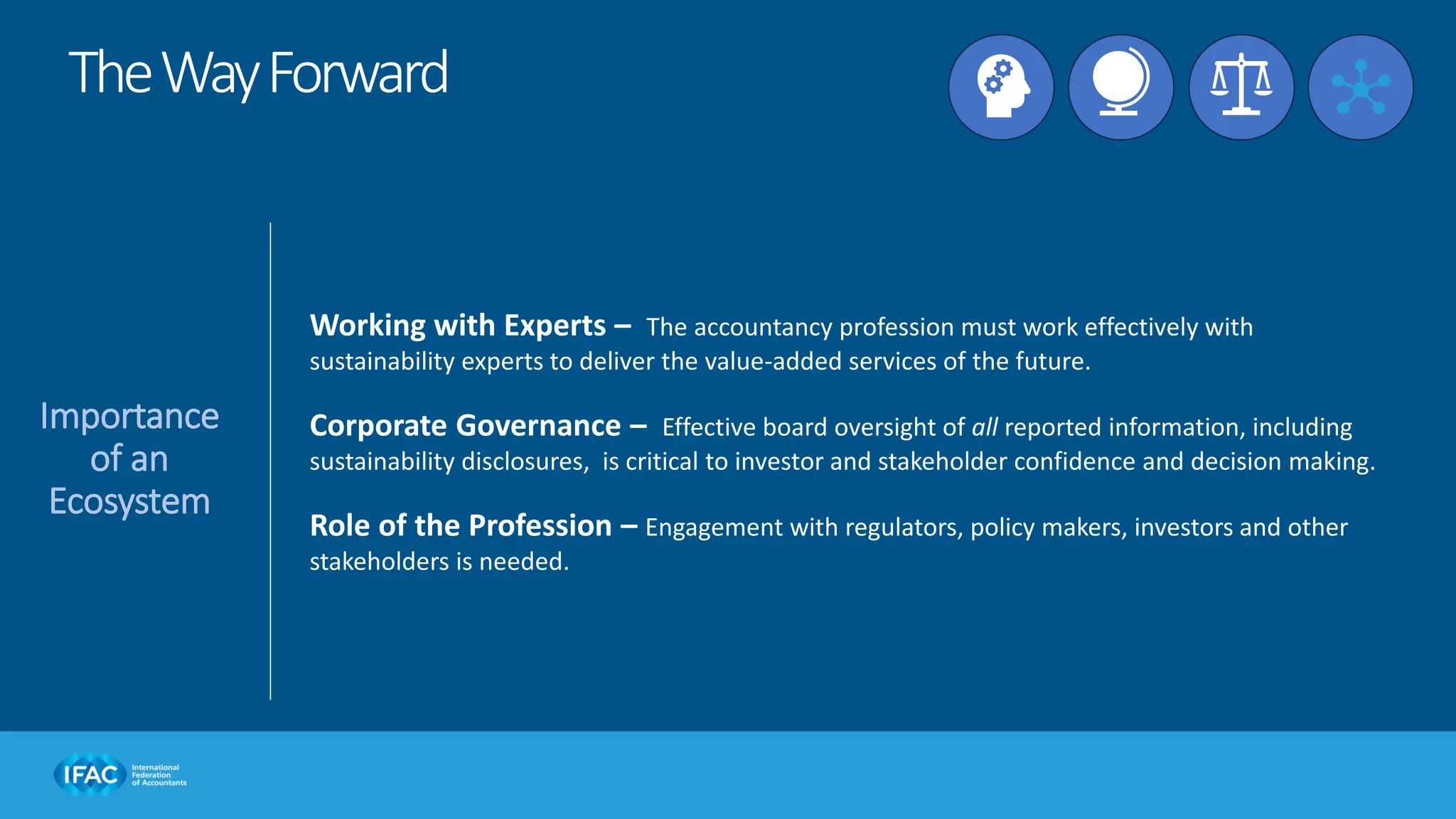 Importance
of an
Ecosystem
Working with Experts – The accountancy profession must work effectively with
sustainability experts to deliver the value-added services of the future.
Corporate Governance – Effective board oversight of all reported information, including
sustainability disclosures, is critical to investor and stakeholder confidence and decision making.
Role of the Profession – Engagement with regulators, policy makers, investors and other
stakeholders is needed.
TheWayForward
 