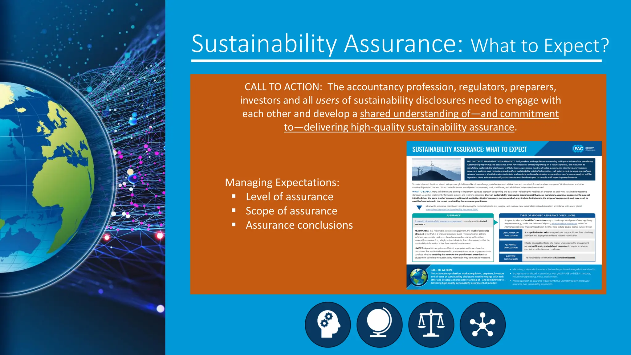 Sustainability Assurance: What to Expect?
CALL TO ACTION: The accountancy profession, regulators, preparers,
investors and all users of sustainability disclosures need to engage with
each other and develop a shared understanding of—and commitment
to—delivering high-quality sustainability assurance.
Managing Expectations:
▪ Level of assurance
▪ Scope of assurance
▪ Assurance conclusions
 
