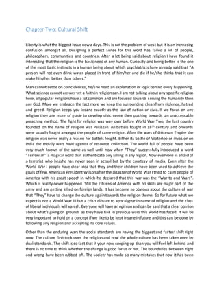 Chapter Two: Cultural Shift
Liberty is what the biggest issue now a days. This is not the problem of west but it is an increasing
confusion amongst all. Designing a perfect sense for this word has failed a lot of people,
philosophers, communities and countries. After a lot being said about religion I have found it
interesting that the religion is the basic need of any human. Curiosity and being better is the one
of the most basic instincts in a human being about which psychiatrists have already said that “A
person will not even drink water placed in front of him/her and die if he/she thinks that it can
make him/her better than others.”
Man cannot settle on coincidences, he/she need an explanation or logicbehind every happening.
What sciencecannot answer yet a faith in religion can. I am not talking about any specificreligion
here, allpopular religions have a lot common and are focused towards serving the humanity then
any God. More we embrace the fact more we keep the surrounding clean from violence, hatred
and greed. Religion keeps you insane exactly as the law of nation or civic. If we focus on any
religion they are more of guide to develop civic sense then pushing towards an unacceptable
preaching method. The fight for religion was way over before World War Two, the last country
founded on the name of religion was Pakistan. All battels fought in 18th century and onwards
were usually fought amongst the people of same religion. After the wars of Ottoman Empire the
religion was never really a reason for battels fought. Either its battle of Waterloo or invasion on
India the mostly wars have agenda of resource collection. The world full of people have been
very much known of the same as well until now when “They” successfully introduced a word
“Terrorism” a magical word that authenticate any killing in any region. Now everyone is afraid of
a terrorist who he/she has never seen in actual but by the courtesy of media. Even after the
World War I people have clear idea that they and their children have been used to achieve the
goals of few. American President Wilson after the disaster of World War I tried to calmpeople of
America with his great speech in which he declared that this war was the “War to end Wars”.
Which is reality never happened. Still the citizens of America with no skills are major part of the
army and are getting killed on foreign lands. It has become so obvious about the culture of war
that “They” have to change the culture again towards the religion theme. So for future what we
expect is not a World War III but a crisis closure to apocalypse in name of religion and the class
of liberal individuals will vanish. Everyone will have an opinion and canbe saidthat a clear opinion
about what’s going on grounds as they have had in previous wars this world has faced. It will be
very important to hold on a concept if we like to be kept insane in future and this can be done by
following any religion and accepting its core values.
Other than the enduring wars the social standards are having the biggest and fastest shift right
now. The culture first took over the religion and now the whole culture has been taken over by
dual standards. The shift is so fast that if your now cooping up than you will feel left behind and
there is no time to think whether the change is good for us or not. The boundaries between right
and wrong have been rubbed off. The society has made so many mistakes that now it has been
 