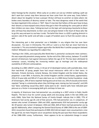 taken hostage by the situation. What a pity on us when can see our children walking a path we
don’t want but cannot stop them because we have come from the same way. Every father’s
dream about her daughter to have a prosper life but still have to send her on dates where she
brakes every boundary of decency sooner or later. The most dangerous word of the world that
has been legalized in this century is “SEX”. Now it’s too late that fathers of the west have to bury
their dreams as have enjoyed every chance they got in their life walking the same path on which
their children are now a days. Talking too much on the topic will start giving a heartache to those
who still have few attachments to their core and will give hatred in the heart of those who like
to go this way and want to see how it ends. The belief that there is a GOD is getting diminish in
western side of the world and will take a couple of hundred years to flush the eastern side as
well.
The interesting part is that premarital sex is forbidden in any religion that has ever been
discovered… Yes even in Christianity. This shift as I said is so fast that we never had time to
reconsider it. This alsostarted to happen againafter the World War II and the youngsters beloved
medium Wikipedia say regarding the subject that;
“Starting in the 1920s, and especially after World War II, premarital sex became more common;
this was especially prevalent among women. By the end of the 20th century, between 75 and 80
percent of Americans had vaginal intercourse before the age of 19. This has been attributed to
numerous causes, including the increasing median age at marriage and the widespread
availability of efficient contraceptives.
According to a 2001 UNICEF survey, in 10 out of 12 developed nations with available data, more
than two-thirds of young people have had sexual intercourse while still in their teens. In
Denmark, Finland, Germany, Iceland, Norway, the United Kingdom and the United States, the
proportion is over 80%. In Australia, the United Kingdom and the United States, approximately
25% of 15-year-olds and 50% of 17-year-olds have sex. In a 2005 Kaiser Family Foundation study
of US teenagers, 29% of teens reported feeling pressure to have sex, 33% of sexually active teens
reported "being in a relationship where they felt things were moving too fast sexually", and 24%
had "done something sexual they didn’t really want to do". Several polls have indicated peer
pressure as a factor in encouraging both girls and boys to have sex.
A majority of Americans have had premarital sex, according to a 2007 article in Public Health
Reports. This fact is true for current young adults and also young adults in the late 1950s and
early 1960s. Data from the National Survey of Family Growth indicate that in 2002, 77% of
Americans had sex by age 20, and of that percent, 75% had premarital sex. In comparison, of
women who turned 15 between 1964 and 1993, approximately 91% had premarital sex by age
30. Of women who turned 15 between 1954 and 1963, 82% of them had had premarital sex by
age30. Additionally, when comparing the General SocialSurvey of 1988-1996 to the one of 2004-
2012, researchers found that participants of 2004-2012 did not report more sexualpartners since
the ageof 18, nor more frequent sexor sexpartners during the past year than those respondents
of the 1988-1996 survey. Furthermore, there appears to be no substantial change in sexual
 