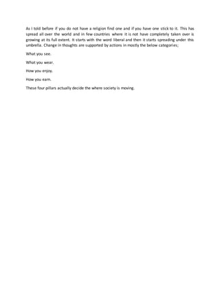 As I told before if you do not have a religion find one and if you have one stick to it. This has
spread all over the world and in few countries where it is not have completely taken over is
growing at its full extent. It starts with the word liberal and then it starts spreading under this
umbrella. Change in thoughts are supported by actions in mostly the below categories;
What you see.
What you wear.
How you enjoy.
How you earn.
These four pillars actually decide the where society is moving.
 