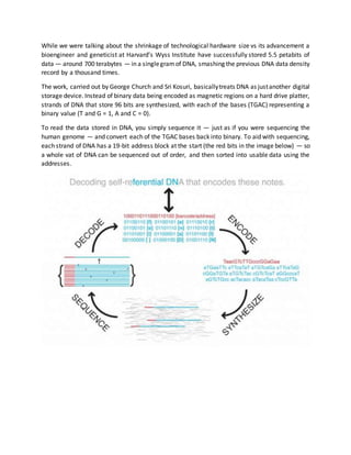 While we were talking about the shrinkage of technological hardware size vs its advancement a
bioengineer and geneticist at Harvard’s Wyss Institute have successfully stored 5.5 petabits of
data — around 700 terabytes — in a singlegramof DNA, smashing the previous DNA data density
record by a thousand times.
The work, carried out by George Church and Sri Kosuri, basicallytreats DNA as justanother digital
storage device. Instead of binary data being encoded as magnetic regions on a hard drive platter,
strands of DNA that store 96 bits are synthesized, with each of the bases (TGAC) representing a
binary value (T and G = 1, A and C = 0).
To read the data stored in DNA, you simply sequence it — just as if you were sequencing the
human genome — and convert each of the TGAC bases back into binary. To aid with sequencing,
each strand of DNA has a 19-bit address block at the start (the red bits in the image below) — so
a whole vat of DNA can be sequenced out of order, and then sorted into usable data using the
addresses.
 