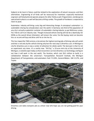 Subjects to be learn in future could be related to the exploration of natural resources and their
alternatives. Engineering of all kinds will be necessary for inventions especially mechanical
engineers willhelp build and operate projects for other fields as well.Programmers and designers
specialized in physics as well will become a killing combo. The growth of hardware is expected to
meet its peak.
Automotive industry will bring a very big and interesting change. A conceptual automation i.e.
automobile sharing has already taken over the world. In Germany one third of the population of
any city is actually a potential customer of automobile sharing industry as per McKinsey survey.
Yes I like to call it an industry now. Though increased vehicle sharing will not be a doomsday for
OEMs as the overall driven kilometers will remain the same. Yes the buying need can become
less as no one will buy and drive until he or she has to.
This has impact the TAXI services a lot and one the highest earning jobs of driving cabs will vanish
and that is not only by the vehicle sharing only but the next step is driverless cars. In Michigan a
city for driverless cars is now a center of attraction for whole world. The best part is that its not
an experiment any more, it’s a reality now. “M City,” a 23-acre mini-city at the University of
Michigan, is slatedto open today so that researchers can test driverless car technology and figure
out how it will work in the real world. The location, which cost $6.5 million to build, is a
collaboration between the university’s Transportation Research Institute, the Michigan
Department of Transportation, and automakers Ford F 0.24% , General Motors GM -0.17% , and
Toyota.
Driverless cars takes everyone job as a driver now tells hope you are not getting paid for your
driving.
 