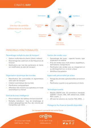 •	 Gestion multicritère du chemin (direct, indirect)
•	 Paramétrage des cadenciers et des fréquences de
livraison
•	 Notifications par mail des partenaires et clients
sur modification du plan de transport
Organisation dynamique des tournées
•	 Massification des commandes et segmentation
selon plan de transport
•	 Création automatique des tournées
•	 Planification cartographique
•	 Affectation des missions aux opérateurs en mode
automatique ou manuel
Espace web personnalisé par acteur
•	 Partage des données opérationnelles (annoncé et
réel)
•	 Planification ouverte à vos partenaires et clients
Outil de Business Intelligence
•	 Personnalisation des tableaux de bord d’activité
•	 Multiples indicateurs : taux de remplissage et
analyse géographique des flux, des volumes par
transporteur, par client, ...
Technologie ouverte
•	 Module EDI/EAI avec 30 connecteurs standards
(EDIFACT, inovert, XML, SAP, webservices, JSON/
REST, oracle, ...)
•	 API avec les solutions du marché (TMS, WMS, ...)
Paramétrage multiple du plan de transport
PRINCIPALES FONCTIONNALITÉS
•	 Paramétrage des quais : capacité horaire, type
d’opération et matériel
•	 Prise de rendez-vous multi-acteurs (expéditeurs,
destinataires, transporteurs)
•	 Planification des rendez-vous au chargement et
au déchargement sur un écran unique
•	 Workflow d’acceptation
Gestion des rendez-vous
Pilotage du flux financier (bientôt disponible)
Une tour de contrôle
collaborative et multicanal
CINATIS WAY
www.cinatis.com
Le transport connecté est votre force
Photos:Freepick,Flaticon,Fotolia
107 avenue Henri Fréville
35207 Rennes - France
+33 (0) 2 99 41 75 82
info@cinatis.com
 