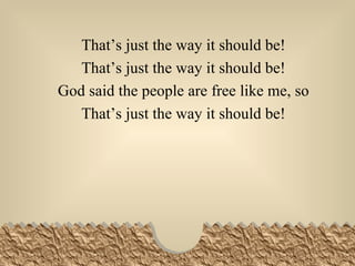 That’s just the way it should be! That’s just the way it should be! God said the people are free like me, so That’s just the way it should be! 