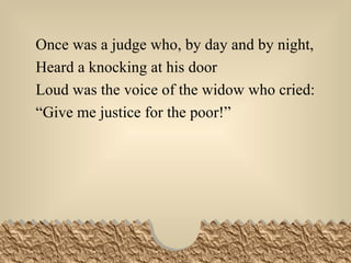 Once was a judge who, by day and by night, Heard a knocking at his door Loud was the voice of the widow who cried: “ Give me justice for the poor!” 