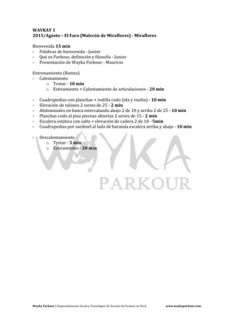 Wayka	Parkour	|	Emprendimiento	Social	y	Tecnológico	de	Escuela	de	Parkour	en	Perú	 www.waykaparkour.com	
WAYKAY	1	
2015/Agosto	–	El	Faro	(Malecón	de	Miraflores)	-	Miraflores	
	
Bienvenida	15	min	
- Palabras	de	bienvenida	-	Junior	
- Qué	es	Parkour,	definición	y	filosofía	-	Junior	
- Presentación	de	Wayka	Parkour	-	Mauricio	
	
Entrenamiento	(Rutina)	
- Calentamiento	
o Trotar	-	10	min	
o Estiramiento	+	Calentamiento	de	articulaciones	-	20	min	
	
- Cuadrupedias	con	planchas	+	rodilla	codo	(ida	y	vuelta)	-	10	min	
- Elevación	de	talones	2	series	de	25	-	2	min	
- Abdominales	en	banca	intercalando	abajo	2	de	10	y	arriba	2	de	25	-	10	min	
- Planchas	codo	al	piso	piernas	abiertas	2	series	de	15	-	2	min	
- Escalera	estática	con	salto	+	elevación	de	cadera	2	de	10	-	5min		
- Cuadrupedias	por	sardinel	al	lado	de	baranda	escalera	arriba	y	abajo	-	10	min	
	
- Descalentamiento		
o Trotar	-	5	min	
o Estiramiento	-	20	min	
	
	
	 	
	
	
	
	
	
	
	
	
	
	
	
	
	
 