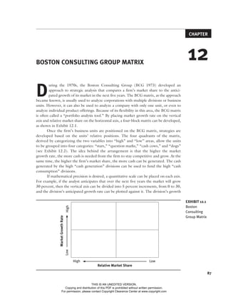 87
CHAPTER
12
BOSTON CONSULTING GROUP MATRIX
D
uring the 1970s, the Boston Consulting Group (BCG 1973) developed an
approach to strategic analysis that compares a firm’s market share to the antici-
pated growth of its market in the next five years. The BCG matrix, as the approach
became known, is usually used to analyze corporations with multiple divisions or business
units. However, it can also be used to analyze a company with only one unit, or even to
analyze individual product offerings. Because of its flexibility in this area, the BCG matrix
is often called a “portfolio analysis tool.” By placing market growth rate on the vertical
axis and relative market share on the horizontal axis, a four-block matrix can be developed,
as shown in Exhibit 12.1.
Once the firm’s business units are positioned on the BCG matrix, strategies are
developed based on the units’ relative positions. The four quadrants of the matrix,
derived by categorizing the two variables into “high” and “low” areas, allow the units
to be grouped into four categories: “stars,” “question marks,” “cash cows,” and “dogs”
(see Exhibit 12.2). The idea behind the arrangement is that the higher the market
growth rate, the more cash is needed from the firm to stay competitive and grow. At the
same time, the higher the firm’s market share, the more cash can be generated. The cash
generated by the high “cash generation” divisions can be used to fund the high “cash
consumption” divisions.
If mathematical precision is desired, a quantitative scale can be placed on each axis.
For example, if the analyst anticipates that over the next five years the market will grow
30 percent, then the vertical axis can be divided into 5 percent increments, from 0 to 30,
and the division’s anticipated growth rate can be plotted against it. The division’s growth
EXHIBIT 12.1
Boston
Consulting
Group Matrix
High
Low
Market
Growth
Rate
 
High Low
Relative Market Share
McDonaldWayland.indd 87 9/2/15 12:20 AM
THIS IS AN UNEDITED VERSION.
Copying and distribution of this PDF is prohibited without written permission.
For permission, please contact Copyright Clearance Center at www.copyright.com
 