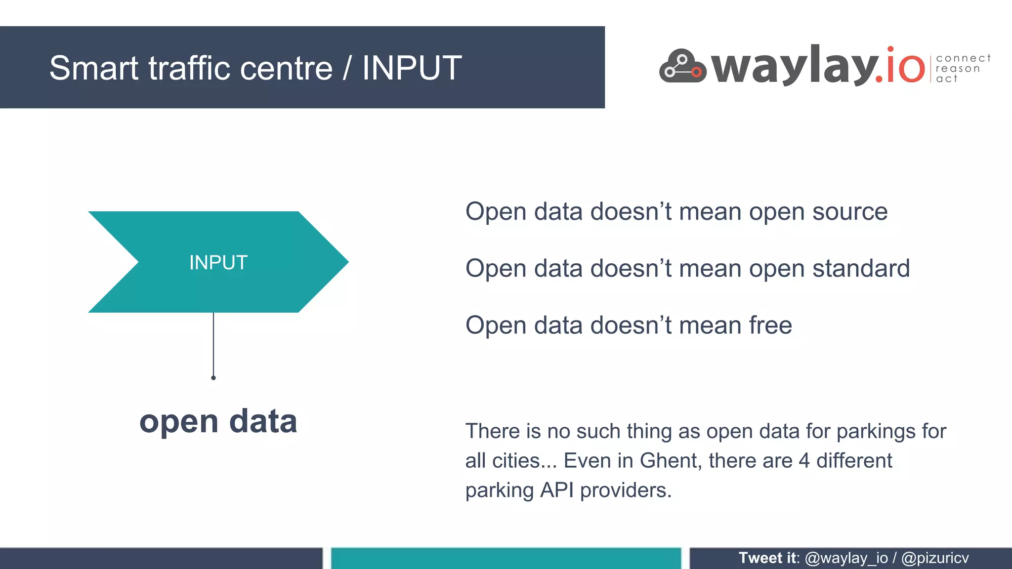 Smart traffic centre / INPUT
Tweet it: @waylay_io / @pizuricv
INPUT
open data
Open data doesn’t mean open source
Open data doesn’t mean open standard
Open data doesn’t mean free
There is no such thing as open data for parkings for
all cities... Even in Ghent, there are 4 different
parking API providers.
 