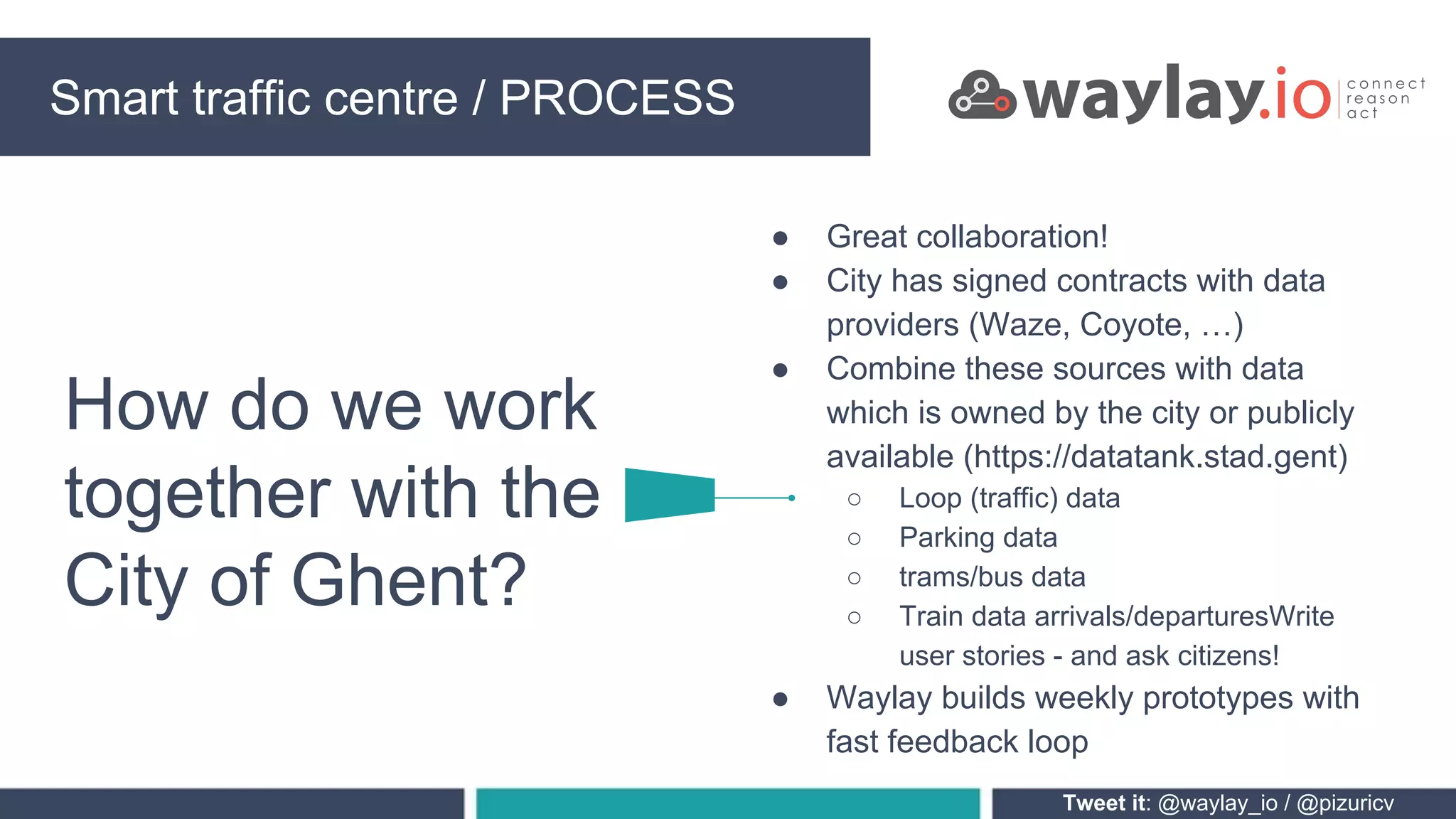Smart traffic centre PROCESSING
Tweet it: @waylay_io / @pizuricv
How do we work
together with the
City of Ghent?
Smart traffic centre / PROCESS
● Great collaboration!
● City has signed contracts with data
providers (Waze, Coyote, …)
● Combine these sources with data
which is owned by the city or publicly
available (https://datatank.stad.gent)
○ Loop (traffic) data
○ Parking data
○ trams/bus data
○ Train data arrivals/departuresWrite
user stories - and ask citizens!
● Waylay builds weekly prototypes with
fast feedback loop
 