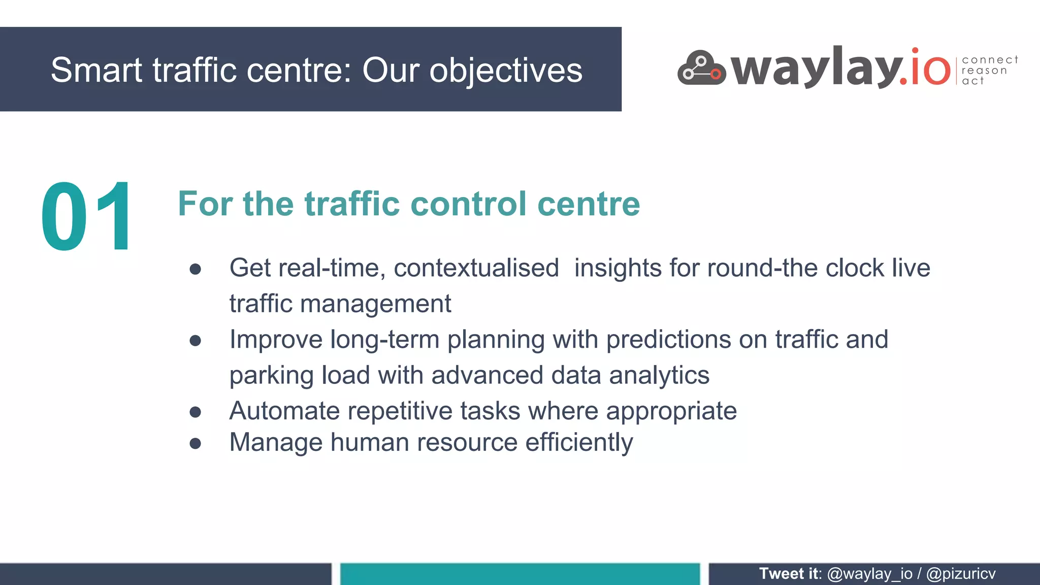 Tweet it: @waylay_io / @pizuricv
01 For the traffic control centre
● Get real-time, contextualised insights for round-the clock live
traffic management
● Improve long-term planning with predictions on traffic and
parking load with advanced data analytics
● Automate repetitive tasks where appropriate
● Manage human resource efficiently
Smart traffic centre: Our objectives
 