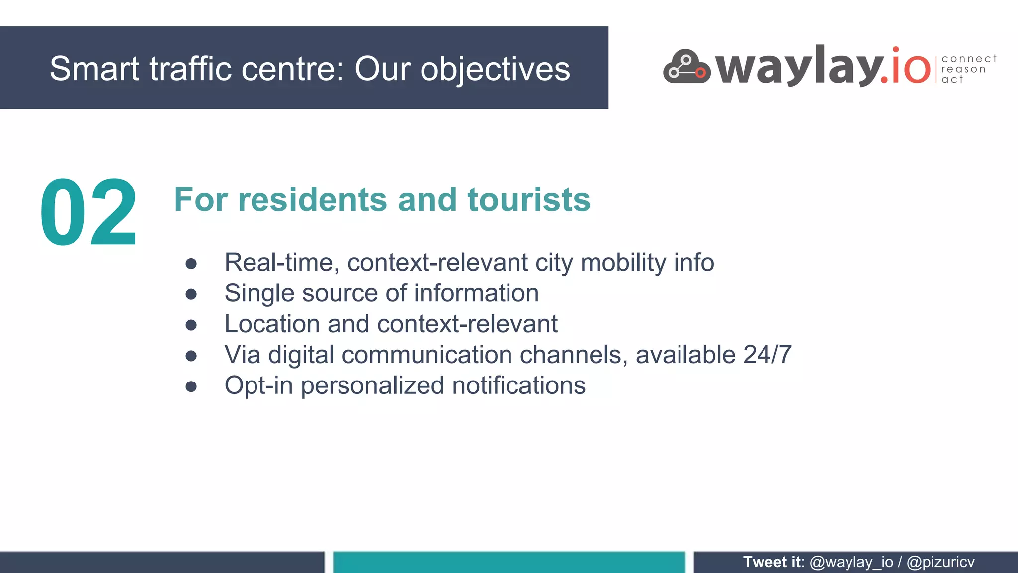Smart traffic centre: Our objectives
Tweet it: @waylay_io / @pizuricv
02 For residents and tourists
● Real-time, context-relevant city mobility info
● Single source of information
● Location and context-relevant
● Via digital communication channels, available 24/7
● Opt-in personalized notifications
 