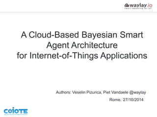 A Cloud-Based Bayesian Smart 
Agent Architecture 
for Internet-of-Things Applications 
Authors: Veselin Pizurica, Piet Vandaele @waylay 
Rome, 27/10/2014 
 