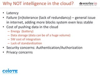 Why NOT intelligence in the cloud?
• Latency
• Failure (in)tolerance (lack of redundancy) – general issue
in internet, adding more blocks system even less stable
• Cost of pushing data in the cloud
– Energy (battery)
– Data storage (data can be of a huge volume)
– SW cost of integration
– Lack of standardization
• Security concerns: Authentication/Authorization
• Privacy concerns
 