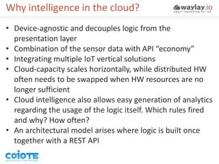 Why intelligence in the cloud?
• Device-agnostic and decouples logic from the
presentation layer
• Combination of the sensor data with API “economy”
• Integrating multiple IoT vertical solutions
• Cloud-capacity scales horizontally, while distributed HW
often needs to be swapped when HW resources are no
longer sufficient
• Cloud intelligence also allows easy generation of analytics
regarding the usage of the logic itself. Which rules fired
and why? How often?
• An architectural model arises where logic is built once
together with a REST API
 