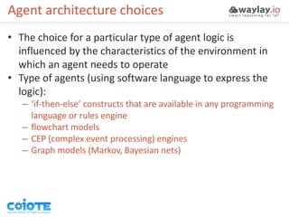 Agent architecture choices
• The choice for a particular type of agent logic is
influenced by the characteristics of the environment in
which an agent needs to operate
• Type of agents (using software language to express the
logic):
– ‘if-then-else’ constructs that are available in any programming
language or rules engine
– flowchart models
– CEP (complex event processing) engines
– Graph models (Markov, Bayesian nets)
 