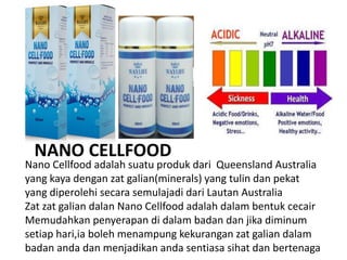 Nano Cellfood adalah suatu produk dari Queensland Australia
yang kaya dengan zat galian(minerals) yang tulin dan pekat
yang diperolehi secara semulajadi dari Lautan Australia
Zat zat galian dalan Nano Cellfood adalah dalam bentuk cecair
Memudahkan penyerapan di dalam badan dan jika diminum
setiap hari,ia boleh menampung kekurangan zat galian dalam
badan anda dan menjadikan anda sentiasa sihat dan bertenaga
NANO CELLFOOD
 