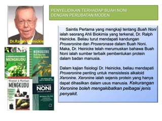 Saintis Pertama yang mengkaji tentang Buah Noni
ialah seorang Ahli Biokimia yang terkenal, Dr. Ralph
Heinicke. Beliau turut mendapati kandungan
Proxeronine dan Proxeronase dalam Buah Noni.
Maka, Dr. Heinicke telah merumuskan bahawa Buah
Noni ialah sumber terbaik pembentukan protein
dalam badan manusia.
Dalam kajian fisiologi Dr. Heinicke, beliau mendapati
Proxeronine penting untuk mensistesis alkaloid
Xeronine. Xeronine ialah sejenis protein yang hanya
dapat dihasilkan dalam usus manusia. Kekurangan
Xeronine boleh mengakibatkan pelbagai jenis
penyakit.
PENYELIDIKAN TERHADAP BUAH NONI
DENGAN PERUBATAN MODEN
Dr.RalPh Heinicke
Dr.Ralph Heinickie
 