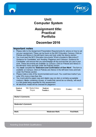 Unit:
Computer System
Assignment title:
Practical
Portfolio
December 2016
Important notes
 Please refer to the Assignment Presentation Requirements for advice on how to set
out your assignment. These can be found on the NCC Education Campus. Click on
Policies and Advice in the left-hand menu and look under the Advice section.
 You must read the NCC Education documents ‘What is Academic Misconduct?
Guidance for Candidates’ and ‘Avoiding Plagiarism and Collusion: Guidance for
Candidates’ and ensure that you acknowledge all the sources that you use in your
work. These documents are available on Campus. Click on Policies and Advice in
the left-hand menu and look under the Policies section.
 You must complete the ‘Statement and Confirmation of Own Work’. The form is
available on Campus. Click on Policies and Advice in the left-hand menu and look
under the Policies section.
 Please make a note of the recommended word count. You could lose marks if you
write 10% more or less than this.
 You must submit a paper copy and digital copy (on disk or similarly acceptable
medium). Media containing viruses, or media that cannot be run directly, will result
in a fail grade being awarded for this assessment.
 All electronic media will be checked for plagiarism.
Student
Name:
Md. Shahed Islam
Noyon
Student
Number:
00154616 Centre: DIA
Marker’s Comments:
Moderator’s Comment:
Mark: Moderator Mark: Final Mark:
 
