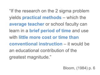 Bloom, (1984) p. 6
“If the research on the 2 sigma problem
yields practical methods – which the
average teacher or school faculty can
learn in a brief period of time and use
with little more cost or time than
conventional instruction – it would be
an educational contribution of the
greatest magnitude.”
 