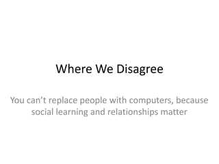 Where We Disagree
You can’t replace people with computers, because
social learning and relationships matter
 