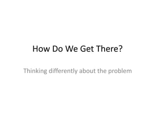 How Do We Get There?
Thinking differently about the problem
 