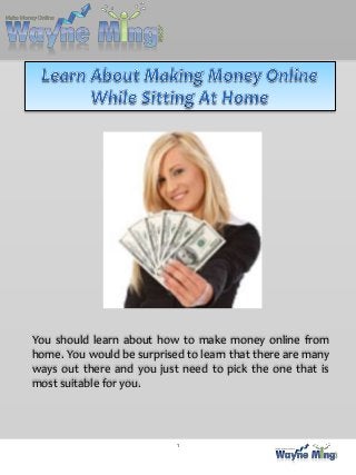 You should learn about how to make money online from
home. You would be surprised to learn that there are many
ways out there and you just need to pick the one that is
most suitable for you.




                           1
 