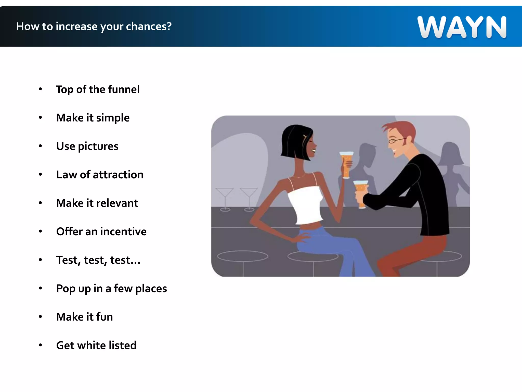 How to increase your chances?
• Top of the funnel
• Make it simple
• Use pictures
• Law of attraction
• Make it relevant
• Offer an incentive
• Test, test, test…
• Pop up in a few places
• Make it fun
• Get white listed
 