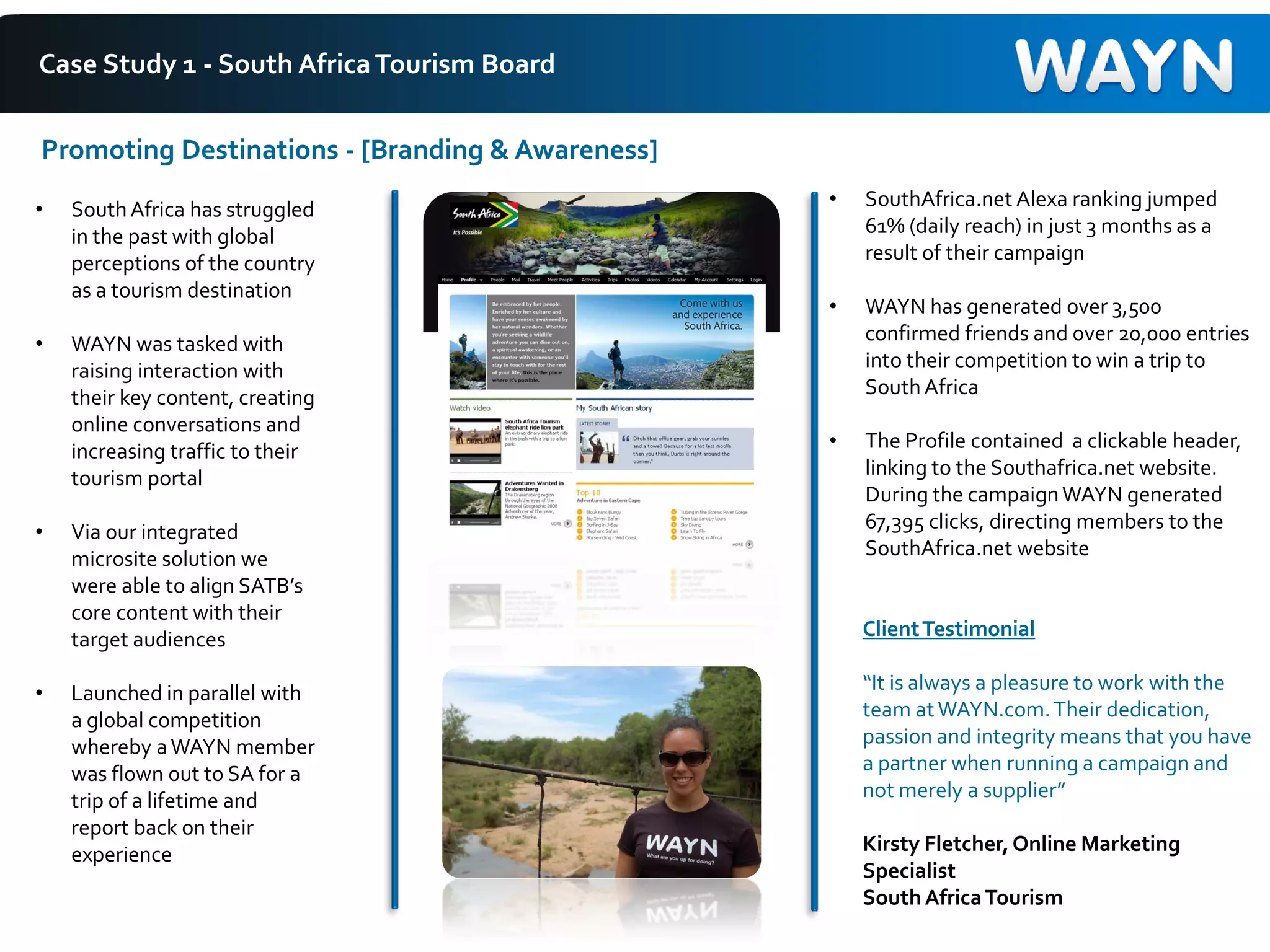 Case Study 1 - South AfricaTourism Board
• SouthAfrica has struggled
in the past with global
perceptions of the country
as a tourism destination
• WAYN was tasked with
raising interaction with
their key content, creating
online conversations and
increasing traffic to their
tourism portal
• Via our integrated
microsite solution we
were able to align SATB’s
core content with their
target audiences
• Launched in parallel with
a global competition
whereby aWAYN member
was flown out to SA for a
trip of a lifetime and
report back on their
experience
Promoting Destinations - [Branding & Awareness]
• SouthAfrica.net Alexa ranking jumped
61% (daily reach) in just 3 months as a
result of their campaign
• WAYN has generated over 3,500
confirmed friends and over 20,000 entries
into their competition to win a trip to
SouthAfrica
• The Profile contained a clickable header,
linking to the Southafrica.net website.
During the campaignWAYN generated
67,395 clicks, directing members to the
SouthAfrica.net website
ClientTestimonial
“It is always a pleasure to work with the
team atWAYN.com.Their dedication,
passion and integrity means that you have
a partner when running a campaign and
not merely a supplier”
Kirsty Fletcher,Online Marketing
Specialist
SouthAfricaTourism
 