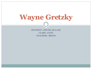 STUDENT : SEUNG JEA LEE CLASS : CIVIC TEACHER : BRIAN Wayne Gretzky 