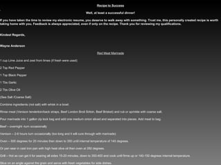 Recipe to Success   Well, at least a successful dinner!   If you have taken the time to review my electronic resume, you deserve to walk away with something. Trust me, this personally created recipe is worth taking home with you. Feedback is always appreciated, even if only on the recipe. Thank you for reviewing my qualifications.     Kindest Regards,     Wayne Anderson Red Meat Marinade   1 cup Lime Juice and zest from limes (if fresh were used)   2 Tsp Red Pepper   1 Tsp Black Pepper   1 Tbs Garlic   2 Tbs Olive Oil   (Sea Salt /Coarse Salt)   Combine ingredients (not salt) with whisk in a bowl.   Rinse meat (Venison tenderloin/back straps, Beef London Broil Sirloin, Beef Brisket) and rub or sprinkle with coarse salt.   Pour marinade into 1 gallon zip lock bag and add one medium onion sliced and separated into pieces. Add meat to bag.   Beef – overnight -turn occasionally   Venison – 2-6 hours turn occasionally (too long and it will cure through with marinade)   Oven – 500 degrees for 20 minutes then down to 350 until internal temperature of 140 degrees.   Or pan sear in cast iron pan with high heat olive oil then oven at 350 degrees.   Grill – Hot as can get it for searing all sides 15-20 minutes, down to 350-400 and cook until firms up or 140-150 degrees internal temperature.   Slice on an angle against the grain and serve with fresh vegetables for side dishes.   
