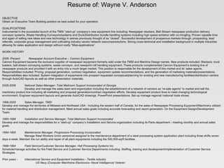 Resume of: Wayne V. Anderson       OBJECTIVE Obtain an Executive Team Building position as best suited for your operation.    QUALIFICATIONS Instrumental in the successful launch of the TMSI “start-up” company’s new equipment line including: Newspaper stackers, Belt Stream newspaper production delivery conveyor systems, Waste Handling Conveyors/systems and Dock/Distribution bundle handling systems including high speed sortation with co-mingling. Proven capable time and again of selling new ideas and new technology in arenas previously thought of as “closed”. Successful development of prosperous markets through; prospecting, lead referrals, corporate group management and cultivating industry vendor network resources/solutions. Strong cross-technical and installation background in multiple industries allowing for sales application and design without costly “Miss-applications”.   WORK HISTORY   2006- Present   Newspaper Account Executive – Cannon Equipment Cannon Equipment became the exclusive supplier of newspaper equipment formerly sold under the TMSI and Machine Design names. New products included: Stackers, truck loaders, belt stream conveying systems, waste conveyor, and newsprint roll handling equipment. These products complemented Cannon Equipment’s existing line of newspaper products and provided it with an entry into a much larger market. This position is responsible for the development of this market and its’ sales agents. Responsibilities included: Pricing, proposal generation, contract negotiation, equipment update recommendations, and the generation of marketing materials/presentations. Responsibilities also included: System integration of equipments into prospect requested conceptual/planning for existing and new manufacturing facilities/distribution centers through AutoCAD layouts as well as other presentation materials. 2 005-2006 National Sales Manager- Total Mailroom Support Incorporated of Georgia Develop and manage the sales team and organization including the establishment of a network of vendors as “re-sale agents” to market and sell the machinery product line including all marketing and proposal generation/contract negotiation efforts. Develop equipment product lines to meet changing technological environment. Engineer equipment layouts and generate AutoCAD drawings, PowerPoint presentations. Set-up manage regional /national trade shows   1996-2005 Sales Manager, TMSI  Develop and manage the territories of Midwest and Northeast USA - including the eastern half of Canada, for the sales of Newspaper Processing Equipment/Machinery utilized for material handling and distribution management. Meet annual sales goals including accurate forecasting and report generation. On the Equipment Design/Development Team.   1995-1996 Installation and Service Manager, Total Mailroom Support Incorporated Develop and manage the responsibilities for a “start-up” company’s Installation and Service organization including its Parts department - meeting monthly and annual sales goals.   1994-1995 Maintenance Manager, Progressive Processing Incorporated Manage Steel Workers Union personnel assigned to the maintenance department of a steel processing system application plant including three shifts seven days a week. Maintain the run ability and repair of all plant equipments including the 500,000-sq/ft facilities.   1988-1994   Field Service/Customer Service Manager, Hall Processing Systems Inc. Schedule/manage activities for the Field Service and Customer Service Departments including: Staffing, training and development/implementation of Customer Service Strategies.   Prior years - International Service and Equipment Installation - Textile industry   US Navy (Computer Mainframe Electronics- Naval Intelligence) Veteran   