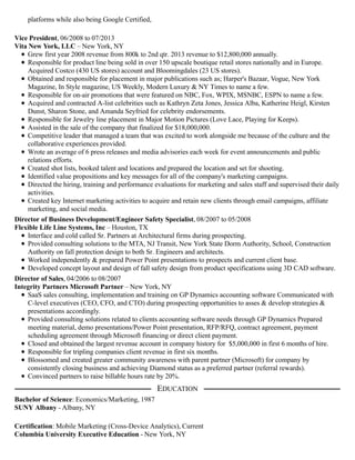 platforms while also being Google Certified,
Vice President, 06/2008 to 07/2013
Vita New York, LLC – New York, NY
Grew first year 2008 revenue from 800k to 2nd qtr. 2013 revenue to $12,800,000 annually.
Responsible for product line being sold in over 150 upscale boutique retail stores nationally and in Europe.
Acquired Costco (430 US stores) account and Bloomingdales (23 US stores).
Obtained and responsible for placement in major publications such as; Harper's Bazaar, Vogue, New York
Magazine, In Style magazine, US Weekly, Modern Luxury & NY Times to name a few.
Responsible for on-air promotions that were featured on NBC, Fox, WPIX, MSNBC, ESPN to name a few.
Acquired and contracted A-list celebrities such as Kathryn Zeta Jones, Jessica Alba, Katherine Heigl, Kirsten
Dunst, Sharon Stone, and Amanda Seyfried for celebrity endorsements.
Responsible for Jewelry line placement in Major Motion Pictures (Love Lace, Playing for Keeps).
Assisted in the sale of the company that finalized for $18,000,000.
Competitive leader that managed a team that was excited to work alongside me because of the culture and the
collaborative experiences provided.
Wrote an average of 6 press releases and media advisories each week for event announcements and public
relations efforts.
Created shot lists, booked talent and locations and prepared the location and set for shooting.
Identified value propositions and key messages for all of the company's marketing campaigns.
Directed the hiring, training and performance evaluations for marketing and sales staff and supervised their daily
activities.
Created key Internet marketing activities to acquire and retain new clients through email campaigns, affiliate
marketing, and social media.
Director of Business Development/Engineer Safety Specialist, 08/2007 to 05/2008
Flexible Life Line Systems, Inc – Houston, TX
Interface and cold called Sr. Partners at Architectural firms during prospecting.
Provided consulting solutions to the MTA, NJ Transit, New York State Dorm Authority, School, Construction
Authority on fall protection design to both Sr. Engineers and architects.
Worked independently & prepared Power Point presentations to prospects and current client base.
Developed concept layout and design of fall safety design from product specifications using 3D CAD software.
Director of Sales, 04/2006 to 08/2007
Integrity Partners Microsoft Partner – New York, NY
SaaS sales consulting, implementation and training on GP Dynamics accounting software Communicated with
C-level executives (CEO, CFO, and CTO) during prospecting opportunities to asses & develop strategies &
presentations accordingly.
Provided consulting solutions related to clients accounting software needs through GP Dynamics Prepared
meeting material, demo presentations/Power Point presentation, RFP/RFQ, contract agreement, payment
scheduling agreement through Microsoft financing or direct client payment.
Closed and obtained the largest revenue account in company history for $5,000,000 in first 6 months of hire.
Responsible for tripling companies client revenue in first six months.
Blossomed and created greater community awareness with parent partner (Microsoft) for company by
consistently closing business and achieving Diamond status as a preferred partner (referral rewards).
Convinced partners to raise billable hours rate by 20%.
Bachelor of Science: Economics/Marketing, 1987
SUNY Albany - Albany, NY
Certification: Mobile Marketing (Cross-Device Analytics), Current
Columbia University Executive Education - New York, NY
EDUCATION
 