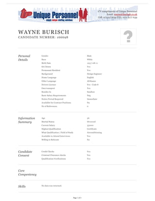 CV compliments of Unique Personnel
Email: wayne@burisch.co.uk
Cell: 0722177639 TEL: 072 2177 639

WAYNE BURISCH
CANDIDATE NUMBER: 166698

Personal
Details

Race

White
1 9 5 7 -08-1 1

SA Citizen

Yes

Permanant Resident

Yes

Background

Design Engineer

Home Langauge

English

Other Language

Afrikaans

Drivers License

Yes - Code 8

Own transport

Yes

Resides In

Sandton

Basic Salary Requirements

Neg

Notice Period Required

Immediate

Available for Contract Positions

No

No of References

0

Age

56

Marital Status

Divorced

Current Salary

35000

Highest Qualification

Certificate

What Qualification / Field of Study

Airconditioning

Available to Attend Interviews

Yes

Willing to Relocate

No

Credit Checks

Yes

Criminal Clearance checks

Yes

Qualification Verifications

Candidate
Consent

Male

Birth Date

Information
Summary

Gender

Yes

Core
Compentency

Skills

No data was returned.

Page 1 of 3

 