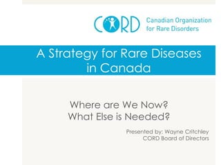 A Strategy for Rare Diseases
in Canada
Where are We Now?
What Else is Needed?
Presented by: Wayne Critchley
CORD Board of Directors
 