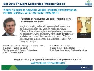 Big Data Thought Leadership Webinar Series

Webinar: Secrets of Analytical Leaders: Insights from Information
Insiders March 27, 2013, 1:00 PM ET, 10:00 AM PT

                    “Secrets of Analytical Leaders: Insights from
                    Information Insiders”
                   Imagine spending a day with top analytical leaders and
                   asking any question you want. In this book, Wayne
                   Eckerson illustrates analytical best practices by weaving
                   his perspective with commentary from seven directors of
                   analytics who unveil their secrets of success. With an
                   innovative flair, Eckerson tackles a complex subject with
                   clarity and insight.

Eric Colson – Stealth Startup – Formerly Netflix   Ken Rudin – Facebook
Dan Ingle – Kelly Blue Book                        Darren Taylor – Cobalt Talon
Tim Leonard – U.S. Xpress Enterprises              Kurt Thearling – Vertex Business Services
Amy O’Conner - Nokia


            Register Today, as space is limited for this premium webinar
                                www.cetas.net/webinars
 1
 