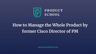 www.productschool.com
How to Manage the Whole Product by
former Cisco Director of PM
 