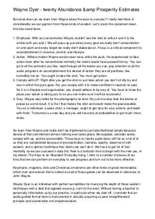 Wayne Dyer - twenty Abundance &amp Prosperity Estimates

But what else can we learn from Wayne about the keys to success? I really feel there is
considerably we can garnish from these kinds of wisdom. Let's crack this statement down
into bite sized items.


1. Emphasis. With out concentration Wayne couldn't see the shot to strike it and it is the
   similar with you and I. We will pass up just about every goal we really don't concentration
   on and each and every target we really don't elaborate on. Focus is a critical component to
   accomplishment in revenue, control, and lifestyle.
2. Action. Without motion Wayne would never have strike the puck. He experienced to take
   action soon after he concentrated normally the match would have passed him by. You can
   go to all the seminars you like, read through all the books you can, pay attention to all the
   audio programs on accomplishment but devoid of action they are all pointless, like
   incredibly hot air. You ought to take the shot. You must get action.
3. Comply with-UP. Right after you get the shot or just take action you don't sit idly by and
   see in which the puck goes. No, you comply with it to make confident it reaches its spot.
   So it is in lifestyle and organization, you should adhere to by way of. You have to know the
   place your action is taking you to so you can make sure it will be successful.
4. Duty. Wayne was liable for the photographs he took. No just one else took the blame or
   praise as a end result. It is the I that makes the shot and would make the goal possible.
   You as a individual, a sales chief, a manager, ought to get duty for your actions and dwell
   with them. Tomorrow is a new day and you will have lots of probabilities to get much more
   shots.



So learn from Wayne and really don't be frightened to just take likelihood simply because
devoid of that commitment almost nothing ever takes place. Be targeted, consider action,
comply with-up, and be accountable. These keys to results audio basic still for so a lot of of
us they are complicated because of procrastination, laziness, apathy, absence of self-
esteem, and a opinion technique that claims we can't do it. We have to get rid of that
mentality so we can succeed in daily life. Now is a fantastic time to begin with the new you. In
my ebook, The Keys to an Abundant Everyday living, I refer to a number of places of our
lives that we can perform on everyday to see progress and turn out to be more effective.

Keychains, magnets, click and Christmas ornaments are other kinds of great memorabilia
which men and women like to collect and all of these goods can be observed in reference to
John Wayne.

Wayne Dyer is an individual with perfect sensibilities for marrying the depth of these eastern
techniques with a deal that appeals wayne g. nunn to the west. Without having a teacher to
personally information us by our practice, in particular when we start off, I consider that an
audio guided format here is instrumental in actually acquiring us past straightforward
principle and examination into implementation.
 