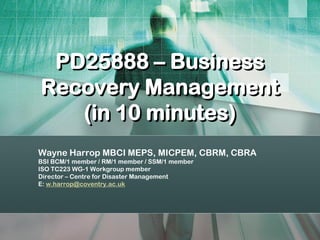 PD25888 – Business
Recovery Management
   (in 10 minutes)
Wayne Harrop MBCI MEPS, MICPEM, CBRM, CBRA
BSI BCM/1 member / RM/1 member / SSM/1 member
ISO TC223 WG-1 Workgroup member
Director – Centre for Disaster Management
E: w.harrop@coventry.ac.uk
 