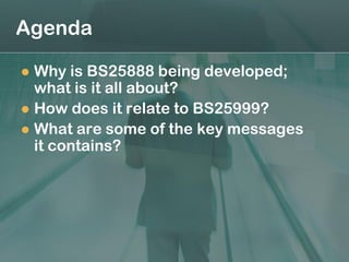 Agenda

 Why is BS25888 being developed;
  what is it all about?
 How does it relate to BS25999?
 What are some of the key messages
  it contains?
 