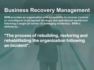 Business Recovery Management
BRM provides an organization with a capability to recover (restore
or reconfigure) to an agreed strategic and operational equilibrium
following a single (or series of) damaging incident(s). BRM is
defined as…


“The process of rebuilding, restoring and
rehabilitating the organization following
an incident”.
 