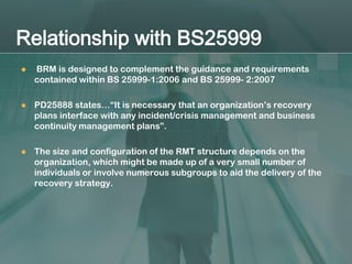 Relationship with BS25999
   BRM is designed to complement the guidance and requirements
    contained within BS 25999-1:2006 and BS 25999- 2:2007

   PD25888 states…“It is necessary that an organization’s recovery
    plans interface with any incident/crisis management and business
    continuity management plans”.

   The size and configuration of the RMT structure depends on the
    organization, which might be made up of a very small number of
    individuals or involve numerous subgroups to aid the delivery of the
    recovery strategy.
 