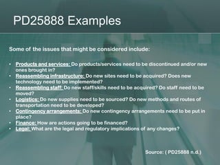PD25888 Examples

Some of the issues that might be considered include:

•   Products and services: Do products/services need to be discontinued and/or new
    ones brought in?
•   Reassembling infrastructure: Do new sites need to be acquired? Does new
    technology need to be implemented?
•   Reassembling staff: Do new staff/skills need to be acquired? Do staff need to be
    moved?
•   Logistics: Do new supplies need to be sourced? Do new methods and routes of
    transportation need to be developed?
•   Contingency arrangements: Do new contingency arrangements need to be put in
    place?
•   Finance: How are actions going to be financed?
•   Legal: What are the legal and regulatory implications of any changes?



                                                          Source: ( PD25888 n.d.)
 