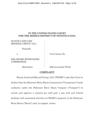IN THE UNITED STATES COURT
FOR THE MIDDLE DISTRICT OF PENNSYLVANIA
WAYNE LAND AND :
MINERAL GROUP, LLC, :
:
Plaintiff, :
:
v. : Civil Action No.
:
DELAWARE RIVER BASIN :
COMMISSION, :
:
Defendant. : (Electronically Filed)
COMPLAINT
Wayne Land and Mineral Group, LLC (“WLMG”) asks this Court to
declare that the Delaware River Basin Commission (“Commission”) lacks
authority under the Delaware River Basin Compact (“Compact”) to
review and approve a natural gas well pad, a gas well and related
facilities and associated activities on WLMG’s property in the Delaware
River Basin (“Basin”) and, in support, states:
Case 3:16-cv-00897-RDM Document 1 Filed 05/17/16 Page 1 of 18
 