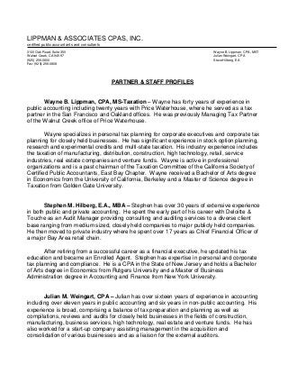 LIPPMAN & ASSOCIATES CPAS, INC.
certified public accountants and consultants
3100 Oak Road, Suite 350 Wayne B. Lippman, CPA, MST
Walnut Creek, CA 94597 Julian Weingart, CPA
(925) 256-0800 Steve Hilberg, EA
Fax: (925) 256-0808
PARTNER & STAFF PROFILES
Wayne B. Lippman, CPA, MS-Taxation – Wayne has forty years of experience in
public accounting including twenty years with Price Waterhouse, where he served as a tax
partner in the San Francisco and Oakland offices. He was previously Managing Tax Partner
of the Walnut Creek office of Price Waterhouse.
Wayne specializes in personal tax planning for corporate executives and corporate tax
planning for closely held businesses. He has significant experience in stock option planning,
research and experimental credits and multi-state taxation. His industry experience includes
the taxation of manufacturing, distribution, construction, high technology, retail, service
industries, real estate companies and venture funds. Wayne is active in professional
organizations and is a past chairman of the Taxation Committee of the California Society of
Certified Public Accountants, East Bay Chapter. Wayne received a Bachelor of Arts degree
in Economics from the University of California, Berkeley and a Master of Science degree in
Taxation from Golden Gate University.
Stephen M. Hilberg, E.A., MBA – Stephen has over 30 years of extensive experience
in both public and private accounting. He spent the early part of his career with Deloitte &
Touche as an Audit Manager providing consulting and auditing services to a diverse client
base ranging from medium sized, closely held companies to major publicly held companies.
He then moved to private industry where he spent over 17 years as Chief Financial Officer of
a major Bay Area retail chain.
After retiring from a successful career as a financial executive, he updated his tax
education and became an Enrolled Agent. Stephen has expertise in personal and corporate
tax planning and compliance. He is a CPA in the State of New Jersey and holds a Bachelor
of Arts degree in Economics from Rutgers University and a Master of Business
Administration degree in Accounting and Finance from New York University.
Julian M. Weingart, CPA – Julian has over sixteen years of experience in accounting
including over eleven years in public accounting and six years in non-public accounting. His
experience is broad, comprising a balance of tax preparation and planning as well as
compilations, reviews and audits for closely held businesses in the fields of construction,
manufacturing, business services, high technology, real estate and venture funds. He has
also worked for a start-up company assisting management in the acquisition and
consolidation of various businesses and as a liaison for the external auditors.
 