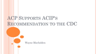 ACP SUPPORTS ACIP'S
RECOMMENDATION TO THE CDC
Wayne Macfadden
 