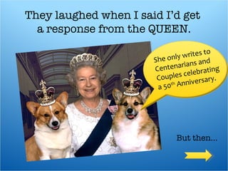 They laughed when I said I’d get  a response from the QUEEN.   She only writes to Centenarians and  Couples celebrating a 50 th  Anniversary. But then… 